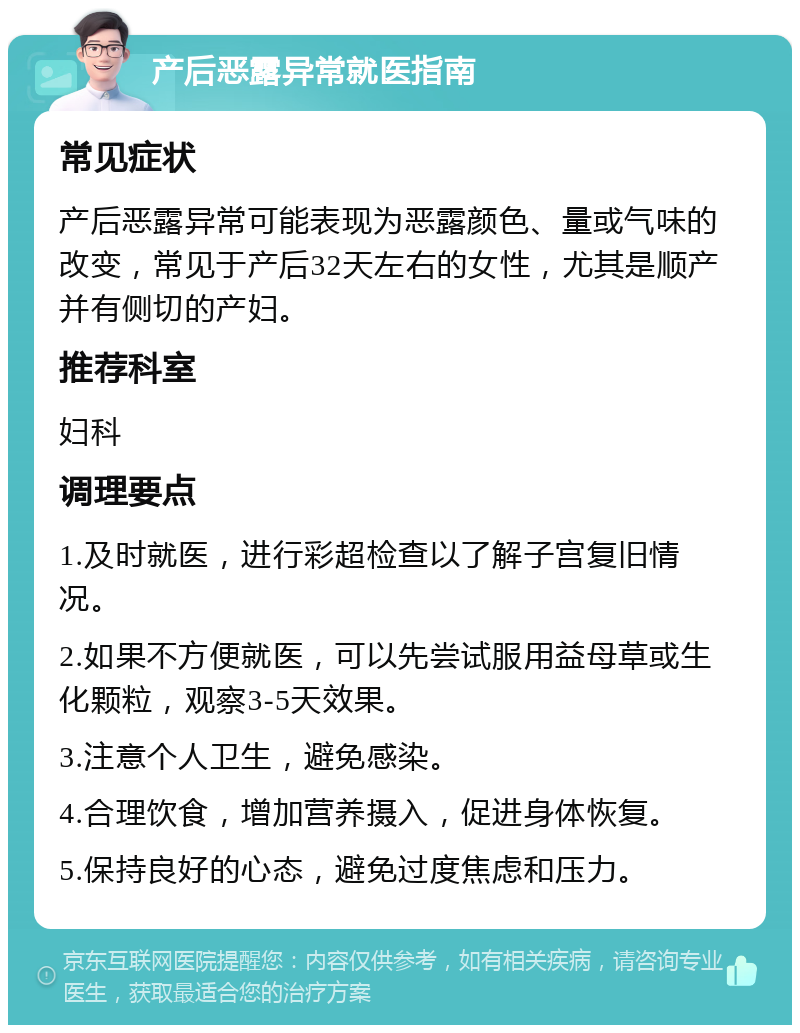 产后恶露异常就医指南 常见症状 产后恶露异常可能表现为恶露颜色、量或气味的改变，常见于产后32天左右的女性，尤其是顺产并有侧切的产妇。 推荐科室 妇科 调理要点 1.及时就医，进行彩超检查以了解子宫复旧情况。 2.如果不方便就医，可以先尝试服用益母草或生化颗粒，观察3-5天效果。 3.注意个人卫生，避免感染。 4.合理饮食，增加营养摄入，促进身体恢复。 5.保持良好的心态，避免过度焦虑和压力。