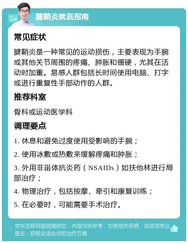 腱鞘炎就医指南 常见症状 腱鞘炎是一种常见的运动损伤，主要表现为手腕或其他关节周围的疼痛、肿胀和僵硬，尤其在活动时加重。易感人群包括长时间使用电脑、打字或进行重复性手部动作的人群。 推荐科室 骨科或运动医学科 调理要点 1. 休息和避免过度使用受影响的手腕； 2. 使用冰敷或热敷来缓解疼痛和肿胀； 3. 外用非甾体抗炎药（NSAIDs）如扶他林进行局部治疗； 4. 物理治疗，包括按摩、牵引和康复训练； 5. 在必要时，可能需要手术治疗。