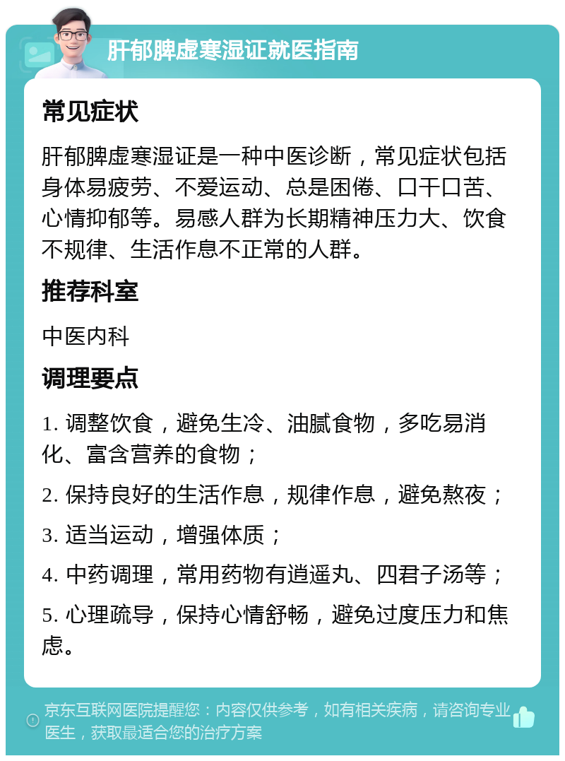 肝郁脾虚寒湿证就医指南 常见症状 肝郁脾虚寒湿证是一种中医诊断，常见症状包括身体易疲劳、不爱运动、总是困倦、口干口苦、心情抑郁等。易感人群为长期精神压力大、饮食不规律、生活作息不正常的人群。 推荐科室 中医内科 调理要点 1. 调整饮食，避免生冷、油腻食物，多吃易消化、富含营养的食物； 2. 保持良好的生活作息，规律作息，避免熬夜； 3. 适当运动，增强体质； 4. 中药调理，常用药物有逍遥丸、四君子汤等； 5. 心理疏导，保持心情舒畅，避免过度压力和焦虑。