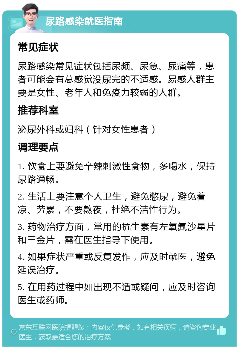 尿路感染就医指南 常见症状 尿路感染常见症状包括尿频、尿急、尿痛等，患者可能会有总感觉没尿完的不适感。易感人群主要是女性、老年人和免疫力较弱的人群。 推荐科室 泌尿外科或妇科（针对女性患者） 调理要点 1. 饮食上要避免辛辣刺激性食物，多喝水，保持尿路通畅。 2. 生活上要注意个人卫生，避免憋尿，避免着凉、劳累，不要熬夜，杜绝不洁性行为。 3. 药物治疗方面，常用的抗生素有左氧氟沙星片和三金片，需在医生指导下使用。 4. 如果症状严重或反复发作，应及时就医，避免延误治疗。 5. 在用药过程中如出现不适或疑问，应及时咨询医生或药师。