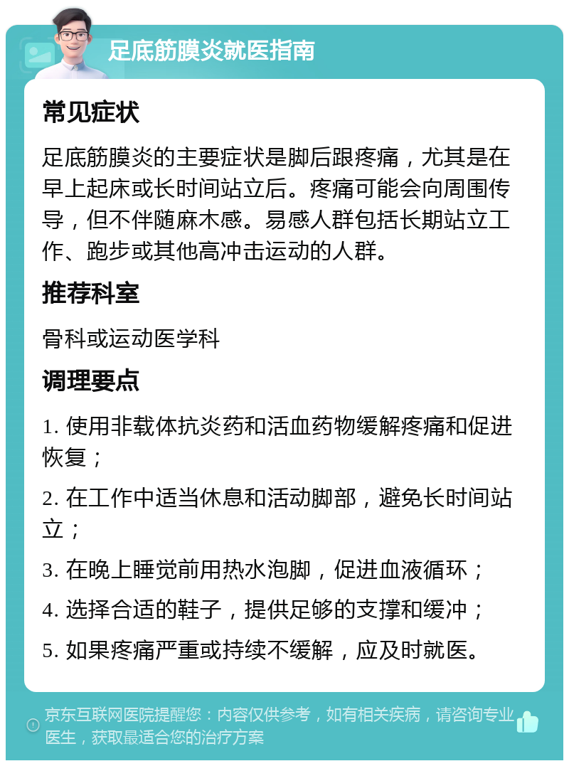 足底筋膜炎就医指南 常见症状 足底筋膜炎的主要症状是脚后跟疼痛，尤其是在早上起床或长时间站立后。疼痛可能会向周围传导，但不伴随麻木感。易感人群包括长期站立工作、跑步或其他高冲击运动的人群。 推荐科室 骨科或运动医学科 调理要点 1. 使用非载体抗炎药和活血药物缓解疼痛和促进恢复； 2. 在工作中适当休息和活动脚部，避免长时间站立； 3. 在晚上睡觉前用热水泡脚，促进血液循环； 4. 选择合适的鞋子，提供足够的支撑和缓冲； 5. 如果疼痛严重或持续不缓解，应及时就医。