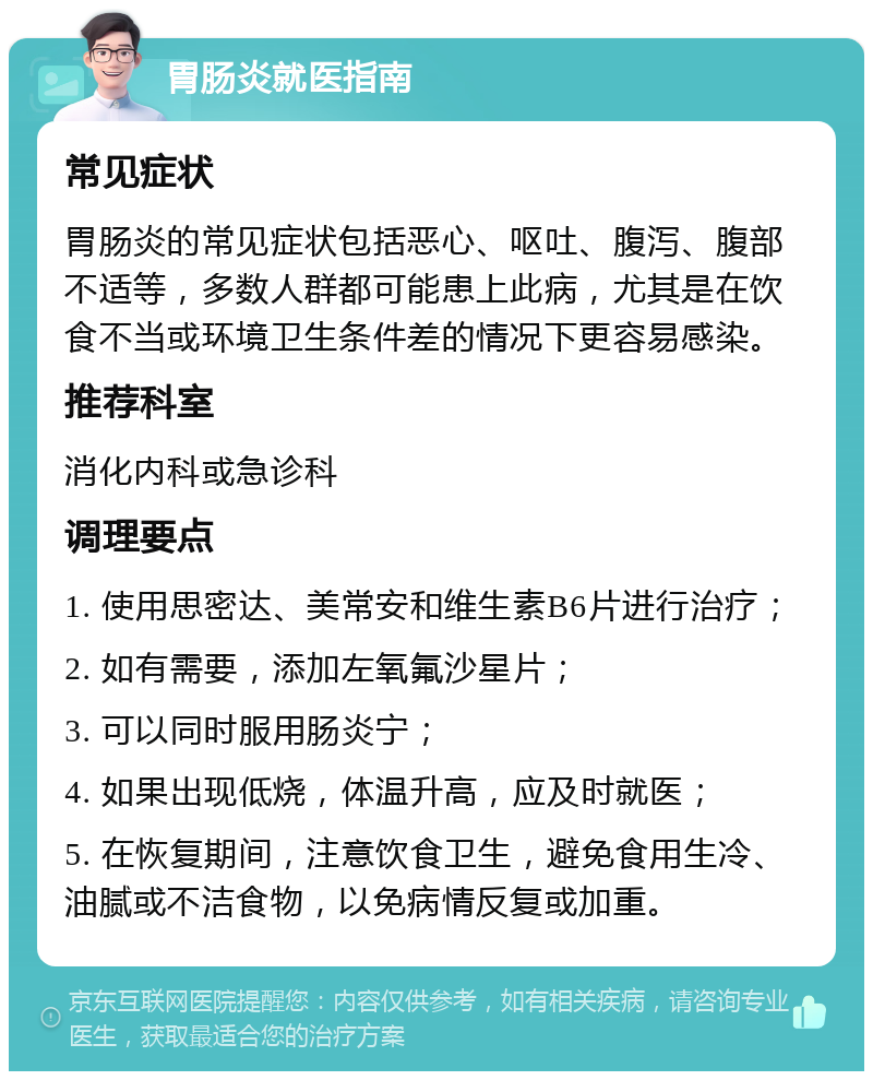 胃肠炎就医指南 常见症状 胃肠炎的常见症状包括恶心、呕吐、腹泻、腹部不适等，多数人群都可能患上此病，尤其是在饮食不当或环境卫生条件差的情况下更容易感染。 推荐科室 消化内科或急诊科 调理要点 1. 使用思密达、美常安和维生素B6片进行治疗； 2. 如有需要，添加左氧氟沙星片； 3. 可以同时服用肠炎宁； 4. 如果出现低烧，体温升高，应及时就医； 5. 在恢复期间，注意饮食卫生，避免食用生冷、油腻或不洁食物，以免病情反复或加重。