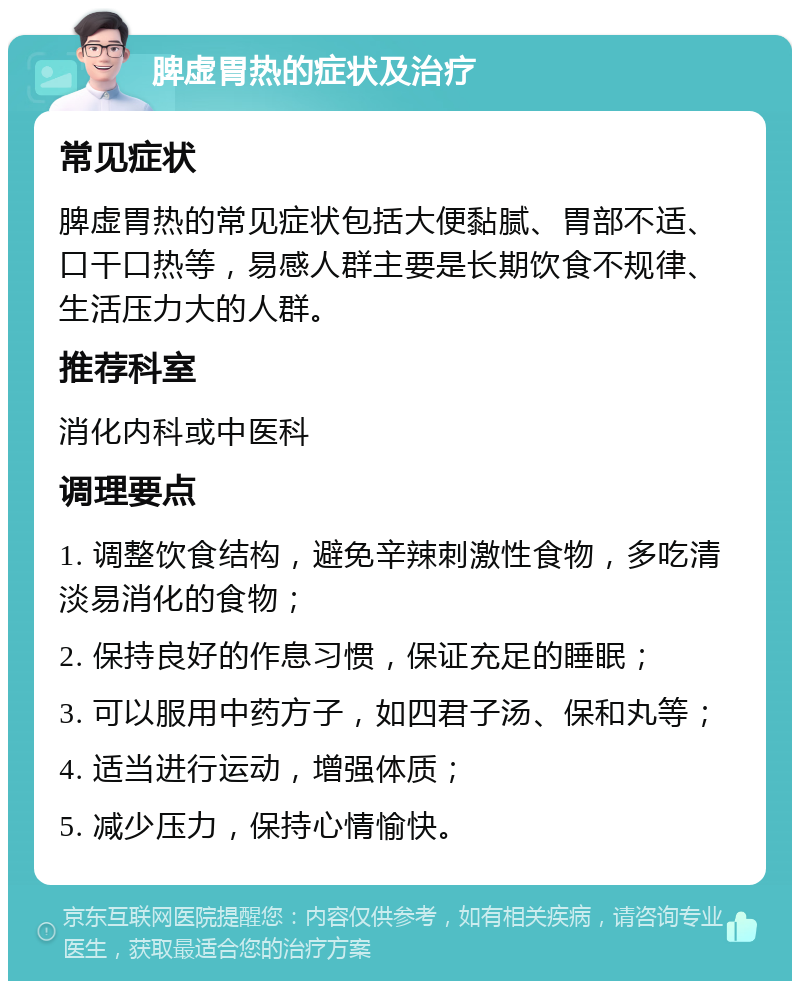 脾虚胃热的症状及治疗 常见症状 脾虚胃热的常见症状包括大便黏腻、胃部不适、口干口热等，易感人群主要是长期饮食不规律、生活压力大的人群。 推荐科室 消化内科或中医科 调理要点 1. 调整饮食结构，避免辛辣刺激性食物，多吃清淡易消化的食物； 2. 保持良好的作息习惯，保证充足的睡眠； 3. 可以服用中药方子，如四君子汤、保和丸等； 4. 适当进行运动，增强体质； 5. 减少压力，保持心情愉快。