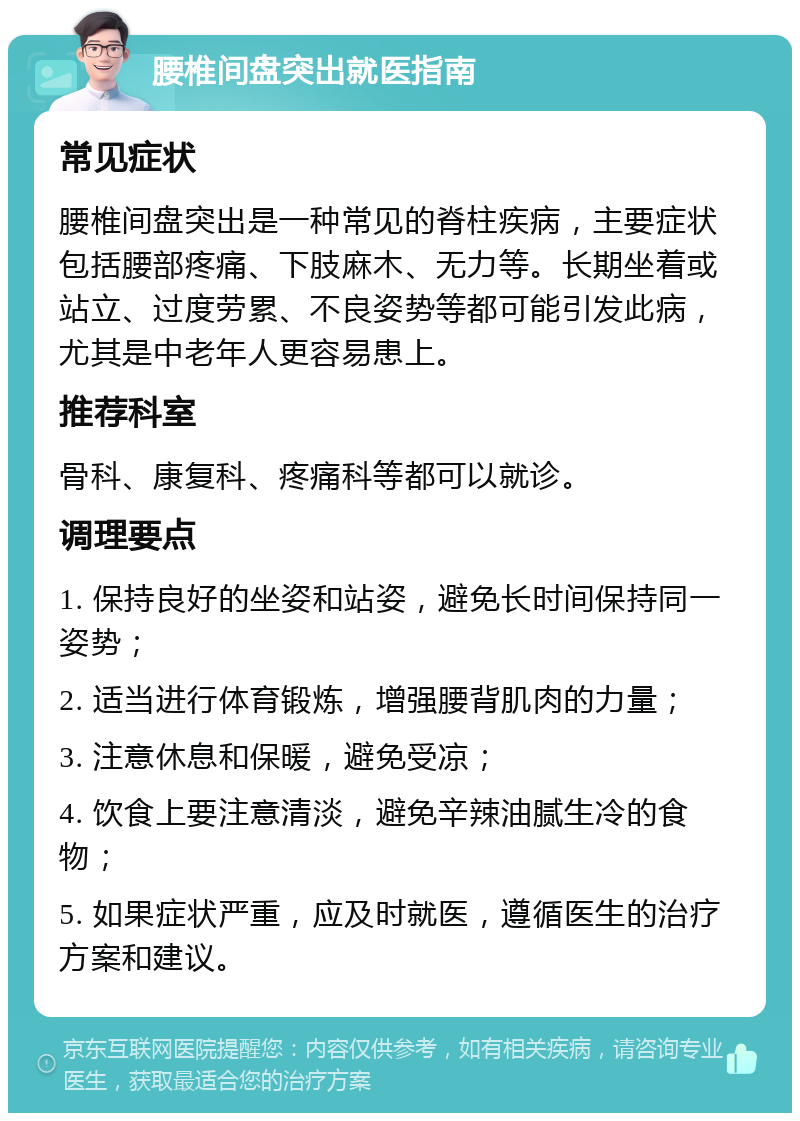 腰椎间盘突出就医指南 常见症状 腰椎间盘突出是一种常见的脊柱疾病，主要症状包括腰部疼痛、下肢麻木、无力等。长期坐着或站立、过度劳累、不良姿势等都可能引发此病，尤其是中老年人更容易患上。 推荐科室 骨科、康复科、疼痛科等都可以就诊。 调理要点 1. 保持良好的坐姿和站姿，避免长时间保持同一姿势； 2. 适当进行体育锻炼，增强腰背肌肉的力量； 3. 注意休息和保暖，避免受凉； 4. 饮食上要注意清淡，避免辛辣油腻生冷的食物； 5. 如果症状严重，应及时就医，遵循医生的治疗方案和建议。