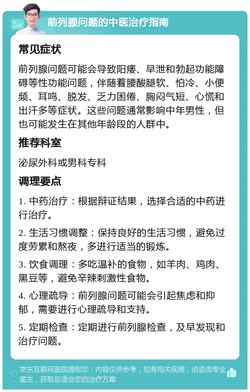 前列腺问题的中医治疗指南 常见症状 前列腺问题可能会导致阳痿、早泄和勃起功能障碍等性功能问题，伴随着腰酸腿软、怕冷、小便频、耳鸣、脱发、乏力困倦、胸闷气短、心慌和出汗多等症状。这些问题通常影响中年男性，但也可能发生在其他年龄段的人群中。 推荐科室 泌尿外科或男科专科 调理要点 1. 中药治疗：根据辩证结果，选择合适的中药进行治疗。 2. 生活习惯调整：保持良好的生活习惯，避免过度劳累和熬夜，多进行适当的锻炼。 3. 饮食调理：多吃温补的食物，如羊肉、鸡肉、黑豆等，避免辛辣刺激性食物。 4. 心理疏导：前列腺问题可能会引起焦虑和抑郁，需要进行心理疏导和支持。 5. 定期检查：定期进行前列腺检查，及早发现和治疗问题。