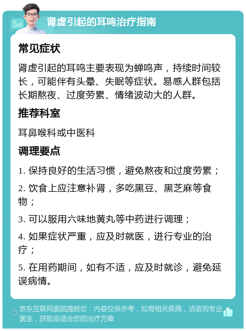 肾虚引起的耳鸣治疗指南 常见症状 肾虚引起的耳鸣主要表现为蝉鸣声，持续时间较长，可能伴有头晕、失眠等症状。易感人群包括长期熬夜、过度劳累、情绪波动大的人群。 推荐科室 耳鼻喉科或中医科 调理要点 1. 保持良好的生活习惯，避免熬夜和过度劳累； 2. 饮食上应注意补肾，多吃黑豆、黑芝麻等食物； 3. 可以服用六味地黄丸等中药进行调理； 4. 如果症状严重，应及时就医，进行专业的治疗； 5. 在用药期间，如有不适，应及时就诊，避免延误病情。