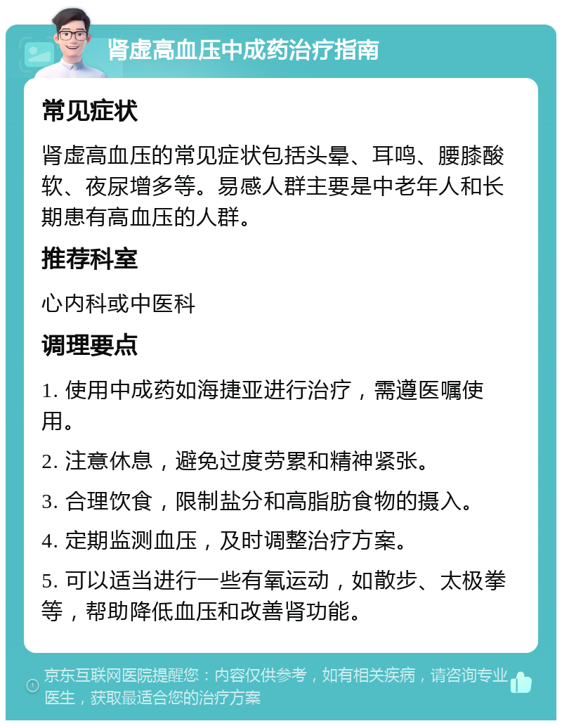 肾虚高血压中成药治疗指南 常见症状 肾虚高血压的常见症状包括头晕、耳鸣、腰膝酸软、夜尿增多等。易感人群主要是中老年人和长期患有高血压的人群。 推荐科室 心内科或中医科 调理要点 1. 使用中成药如海捷亚进行治疗，需遵医嘱使用。 2. 注意休息，避免过度劳累和精神紧张。 3. 合理饮食，限制盐分和高脂肪食物的摄入。 4. 定期监测血压，及时调整治疗方案。 5. 可以适当进行一些有氧运动，如散步、太极拳等，帮助降低血压和改善肾功能。