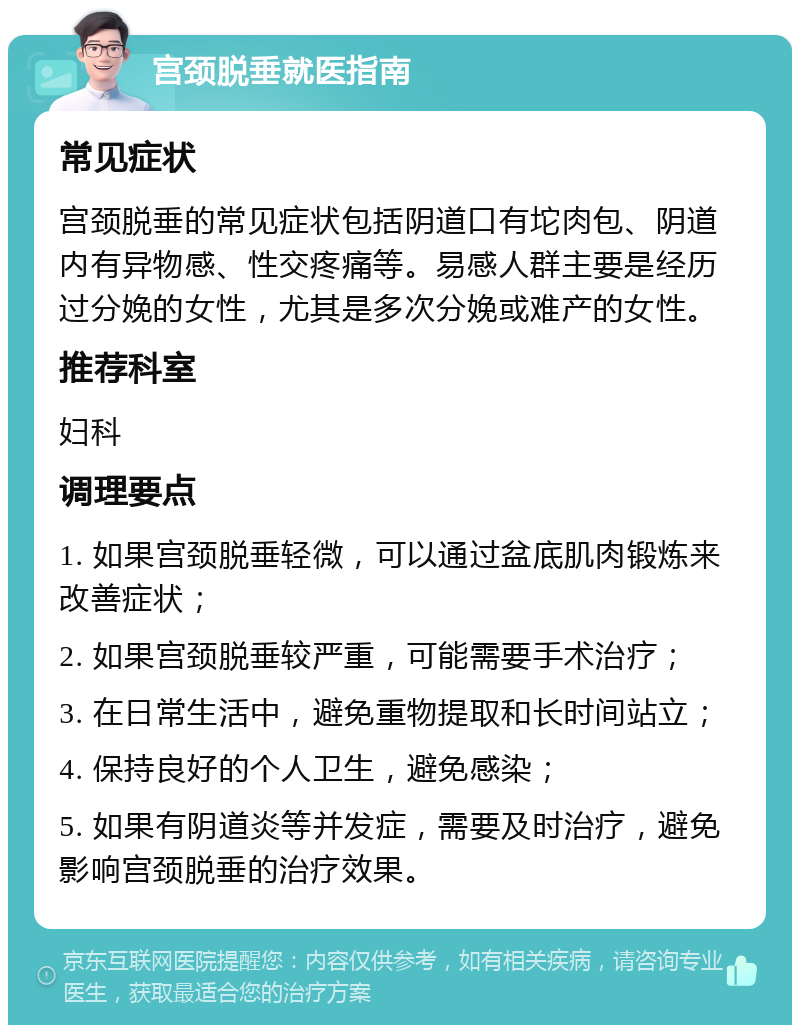 宫颈脱垂就医指南 常见症状 宫颈脱垂的常见症状包括阴道口有坨肉包、阴道内有异物感、性交疼痛等。易感人群主要是经历过分娩的女性，尤其是多次分娩或难产的女性。 推荐科室 妇科 调理要点 1. 如果宫颈脱垂轻微，可以通过盆底肌肉锻炼来改善症状； 2. 如果宫颈脱垂较严重，可能需要手术治疗； 3. 在日常生活中，避免重物提取和长时间站立； 4. 保持良好的个人卫生，避免感染； 5. 如果有阴道炎等并发症，需要及时治疗，避免影响宫颈脱垂的治疗效果。