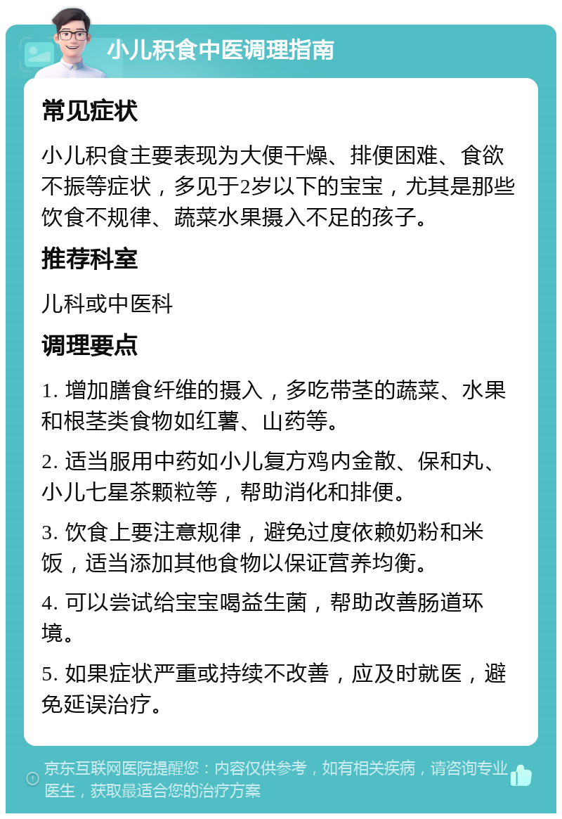 小儿积食中医调理指南 常见症状 小儿积食主要表现为大便干燥、排便困难、食欲不振等症状，多见于2岁以下的宝宝，尤其是那些饮食不规律、蔬菜水果摄入不足的孩子。 推荐科室 儿科或中医科 调理要点 1. 增加膳食纤维的摄入，多吃带茎的蔬菜、水果和根茎类食物如红薯、山药等。 2. 适当服用中药如小儿复方鸡内金散、保和丸、小儿七星茶颗粒等，帮助消化和排便。 3. 饮食上要注意规律，避免过度依赖奶粉和米饭，适当添加其他食物以保证营养均衡。 4. 可以尝试给宝宝喝益生菌，帮助改善肠道环境。 5. 如果症状严重或持续不改善，应及时就医，避免延误治疗。