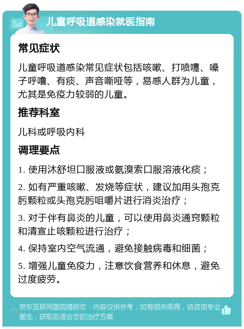 儿童呼吸道感染就医指南 常见症状 儿童呼吸道感染常见症状包括咳嗽、打喷嚏、嗓子呼噜、有痰、声音嘶哑等，易感人群为儿童，尤其是免疫力较弱的儿童。 推荐科室 儿科或呼吸内科 调理要点 1. 使用沐舒坦口服液或氨溴索口服溶液化痰； 2. 如有严重咳嗽、发烧等症状，建议加用头孢克肟颗粒或头孢克肟咀嚼片进行消炎治疗； 3. 对于伴有鼻炎的儿童，可以使用鼻炎通窍颗粒和清宣止咳颗粒进行治疗； 4. 保持室内空气流通，避免接触病毒和细菌； 5. 增强儿童免疫力，注意饮食营养和休息，避免过度疲劳。