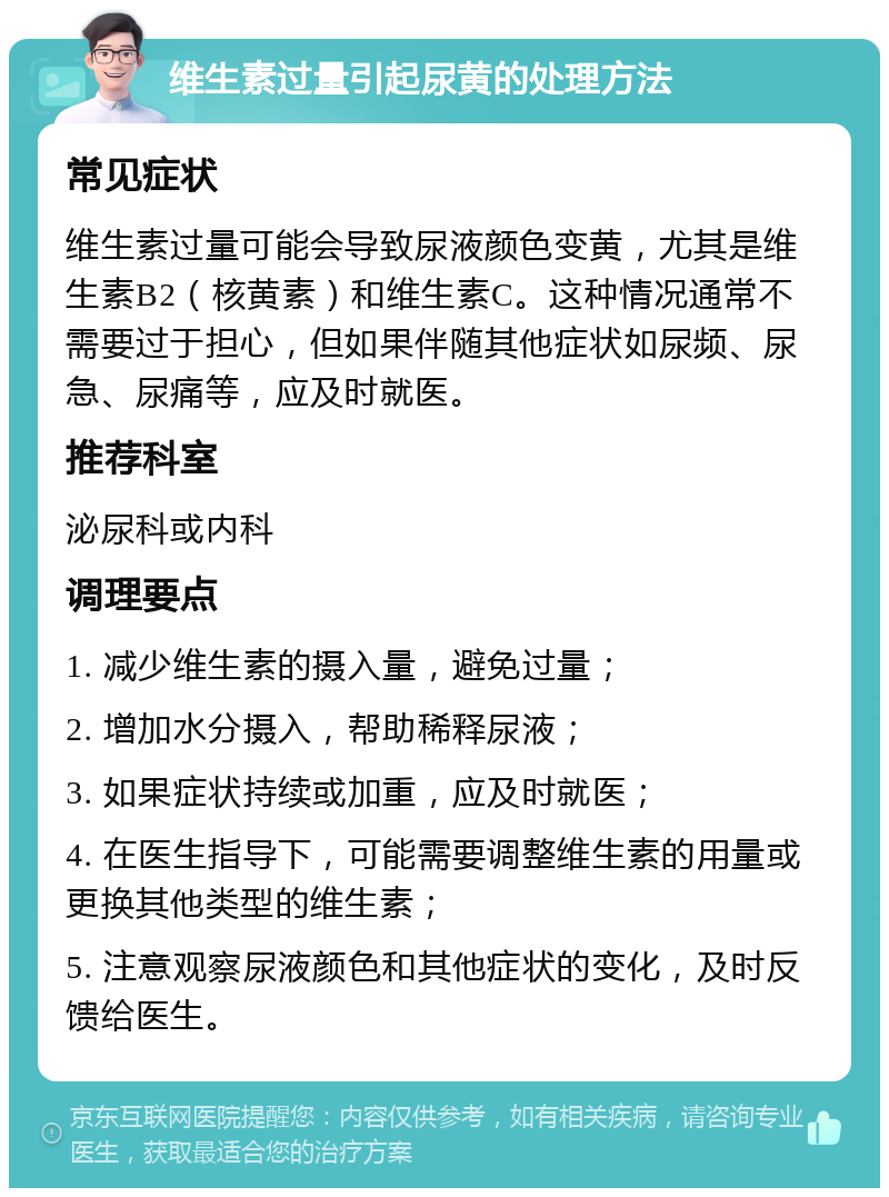 维生素过量引起尿黄的处理方法 常见症状 维生素过量可能会导致尿液颜色变黄，尤其是维生素B2（核黄素）和维生素C。这种情况通常不需要过于担心，但如果伴随其他症状如尿频、尿急、尿痛等，应及时就医。 推荐科室 泌尿科或内科 调理要点 1. 减少维生素的摄入量，避免过量； 2. 增加水分摄入，帮助稀释尿液； 3. 如果症状持续或加重，应及时就医； 4. 在医生指导下，可能需要调整维生素的用量或更换其他类型的维生素； 5. 注意观察尿液颜色和其他症状的变化，及时反馈给医生。