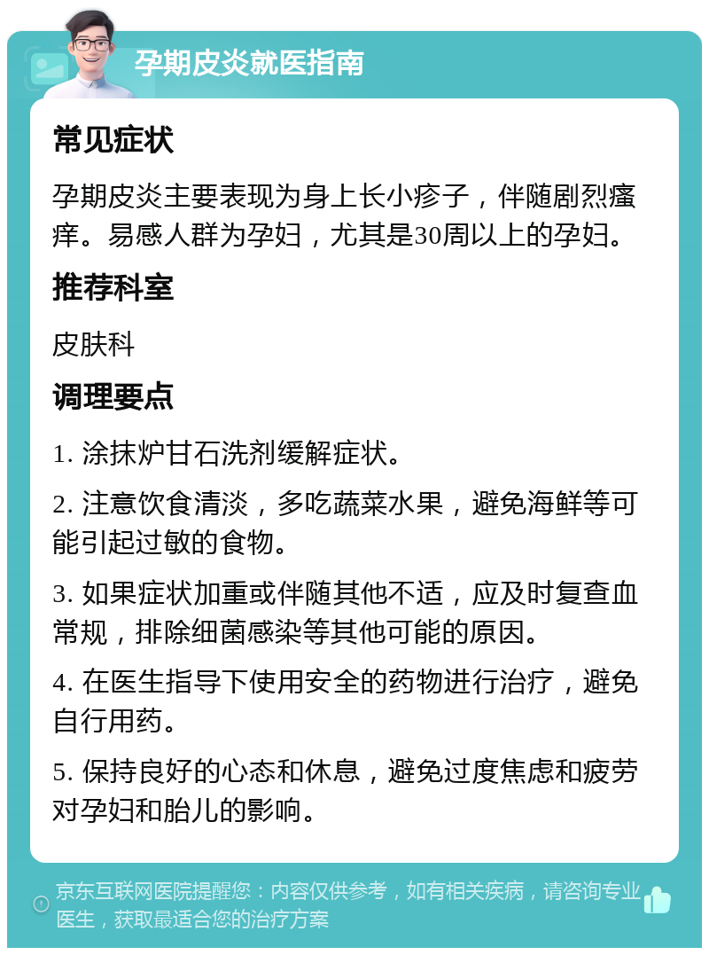 孕期皮炎就医指南 常见症状 孕期皮炎主要表现为身上长小疹子，伴随剧烈瘙痒。易感人群为孕妇，尤其是30周以上的孕妇。 推荐科室 皮肤科 调理要点 1. 涂抹炉甘石洗剂缓解症状。 2. 注意饮食清淡，多吃蔬菜水果，避免海鲜等可能引起过敏的食物。 3. 如果症状加重或伴随其他不适，应及时复查血常规，排除细菌感染等其他可能的原因。 4. 在医生指导下使用安全的药物进行治疗，避免自行用药。 5. 保持良好的心态和休息，避免过度焦虑和疲劳对孕妇和胎儿的影响。