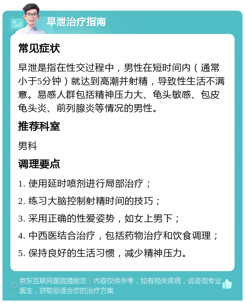 早泄治疗指南 常见症状 早泄是指在性交过程中，男性在短时间内（通常小于5分钟）就达到高潮并射精，导致性生活不满意。易感人群包括精神压力大、龟头敏感、包皮龟头炎、前列腺炎等情况的男性。 推荐科室 男科 调理要点 1. 使用延时喷剂进行局部治疗； 2. 练习大脑控制射精时间的技巧； 3. 采用正确的性爱姿势，如女上男下； 4. 中西医结合治疗，包括药物治疗和饮食调理； 5. 保持良好的生活习惯，减少精神压力。