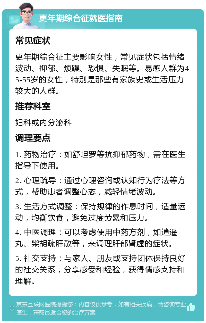 更年期综合征就医指南 常见症状 更年期综合征主要影响女性，常见症状包括情绪波动、抑郁、烦躁、恐惧、失眠等。易感人群为45-55岁的女性，特别是那些有家族史或生活压力较大的人群。 推荐科室 妇科或内分泌科 调理要点 1. 药物治疗：如舒坦罗等抗抑郁药物，需在医生指导下使用。 2. 心理疏导：通过心理咨询或认知行为疗法等方式，帮助患者调整心态，减轻情绪波动。 3. 生活方式调整：保持规律的作息时间，适量运动，均衡饮食，避免过度劳累和压力。 4. 中医调理：可以考虑使用中药方剂，如逍遥丸、柴胡疏肝散等，来调理肝郁肾虚的症状。 5. 社交支持：与家人、朋友或支持团体保持良好的社交关系，分享感受和经验，获得情感支持和理解。