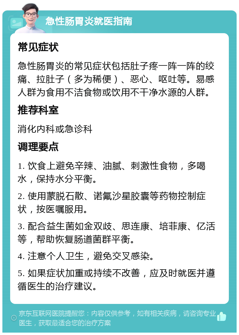 急性肠胃炎就医指南 常见症状 急性肠胃炎的常见症状包括肚子疼一阵一阵的绞痛、拉肚子（多为稀便）、恶心、呕吐等。易感人群为食用不洁食物或饮用不干净水源的人群。 推荐科室 消化内科或急诊科 调理要点 1. 饮食上避免辛辣、油腻、刺激性食物，多喝水，保持水分平衡。 2. 使用蒙脱石散、诺氟沙星胶囊等药物控制症状，按医嘱服用。 3. 配合益生菌如金双歧、思连康、培菲康、亿活等，帮助恢复肠道菌群平衡。 4. 注意个人卫生，避免交叉感染。 5. 如果症状加重或持续不改善，应及时就医并遵循医生的治疗建议。