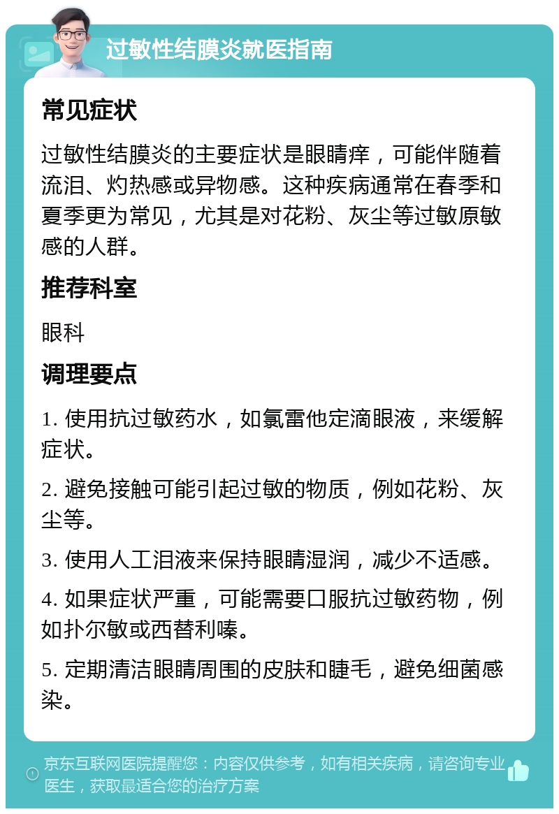 过敏性结膜炎就医指南 常见症状 过敏性结膜炎的主要症状是眼睛痒，可能伴随着流泪、灼热感或异物感。这种疾病通常在春季和夏季更为常见，尤其是对花粉、灰尘等过敏原敏感的人群。 推荐科室 眼科 调理要点 1. 使用抗过敏药水，如氯雷他定滴眼液，来缓解症状。 2. 避免接触可能引起过敏的物质，例如花粉、灰尘等。 3. 使用人工泪液来保持眼睛湿润，减少不适感。 4. 如果症状严重，可能需要口服抗过敏药物，例如扑尔敏或西替利嗪。 5. 定期清洁眼睛周围的皮肤和睫毛，避免细菌感染。