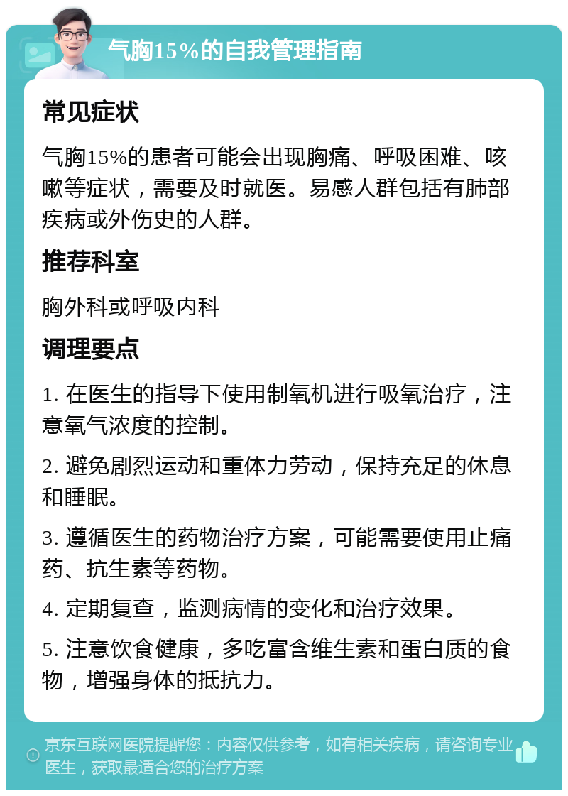 气胸15%的自我管理指南 常见症状 气胸15%的患者可能会出现胸痛、呼吸困难、咳嗽等症状，需要及时就医。易感人群包括有肺部疾病或外伤史的人群。 推荐科室 胸外科或呼吸内科 调理要点 1. 在医生的指导下使用制氧机进行吸氧治疗，注意氧气浓度的控制。 2. 避免剧烈运动和重体力劳动，保持充足的休息和睡眠。 3. 遵循医生的药物治疗方案，可能需要使用止痛药、抗生素等药物。 4. 定期复查，监测病情的变化和治疗效果。 5. 注意饮食健康，多吃富含维生素和蛋白质的食物，增强身体的抵抗力。