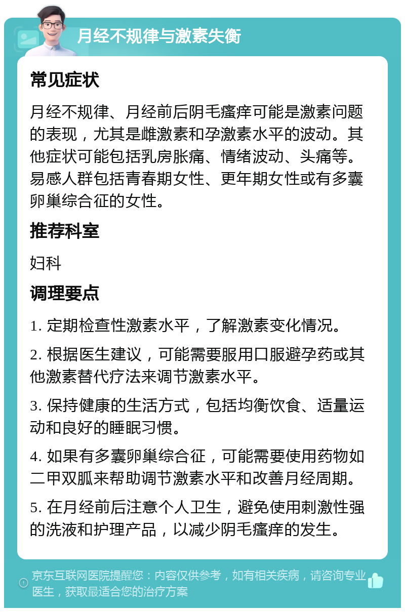 月经不规律与激素失衡 常见症状 月经不规律、月经前后阴毛瘙痒可能是激素问题的表现，尤其是雌激素和孕激素水平的波动。其他症状可能包括乳房胀痛、情绪波动、头痛等。易感人群包括青春期女性、更年期女性或有多囊卵巢综合征的女性。 推荐科室 妇科 调理要点 1. 定期检查性激素水平，了解激素变化情况。 2. 根据医生建议，可能需要服用口服避孕药或其他激素替代疗法来调节激素水平。 3. 保持健康的生活方式，包括均衡饮食、适量运动和良好的睡眠习惯。 4. 如果有多囊卵巢综合征，可能需要使用药物如二甲双胍来帮助调节激素水平和改善月经周期。 5. 在月经前后注意个人卫生，避免使用刺激性强的洗液和护理产品，以减少阴毛瘙痒的发生。