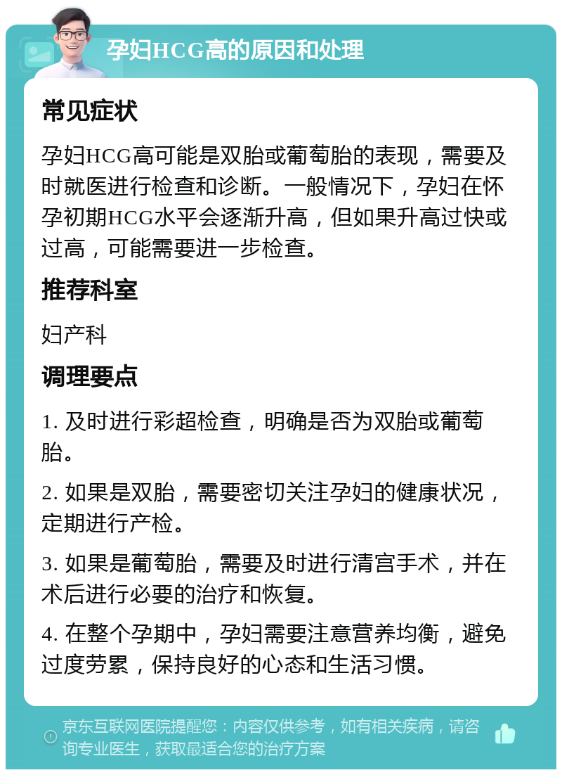 孕妇HCG高的原因和处理 常见症状 孕妇HCG高可能是双胎或葡萄胎的表现，需要及时就医进行检查和诊断。一般情况下，孕妇在怀孕初期HCG水平会逐渐升高，但如果升高过快或过高，可能需要进一步检查。 推荐科室 妇产科 调理要点 1. 及时进行彩超检查，明确是否为双胎或葡萄胎。 2. 如果是双胎，需要密切关注孕妇的健康状况，定期进行产检。 3. 如果是葡萄胎，需要及时进行清宫手术，并在术后进行必要的治疗和恢复。 4. 在整个孕期中，孕妇需要注意营养均衡，避免过度劳累，保持良好的心态和生活习惯。