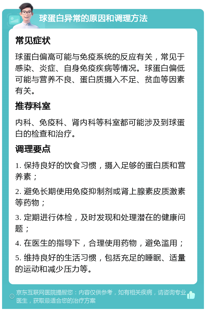 球蛋白异常的原因和调理方法 常见症状 球蛋白偏高可能与免疫系统的反应有关，常见于感染、炎症、自身免疫疾病等情况。球蛋白偏低可能与营养不良、蛋白质摄入不足、贫血等因素有关。 推荐科室 内科、免疫科、肾内科等科室都可能涉及到球蛋白的检查和治疗。 调理要点 1. 保持良好的饮食习惯，摄入足够的蛋白质和营养素； 2. 避免长期使用免疫抑制剂或肾上腺素皮质激素等药物； 3. 定期进行体检，及时发现和处理潜在的健康问题； 4. 在医生的指导下，合理使用药物，避免滥用； 5. 维持良好的生活习惯，包括充足的睡眠、适量的运动和减少压力等。