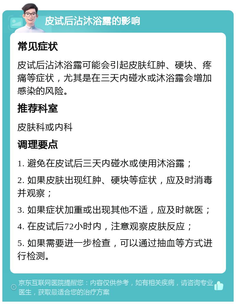 皮试后沾沐浴露的影响 常见症状 皮试后沾沐浴露可能会引起皮肤红肿、硬块、疼痛等症状，尤其是在三天内碰水或沐浴露会增加感染的风险。 推荐科室 皮肤科或内科 调理要点 1. 避免在皮试后三天内碰水或使用沐浴露； 2. 如果皮肤出现红肿、硬块等症状，应及时消毒并观察； 3. 如果症状加重或出现其他不适，应及时就医； 4. 在皮试后72小时内，注意观察皮肤反应； 5. 如果需要进一步检查，可以通过抽血等方式进行检测。