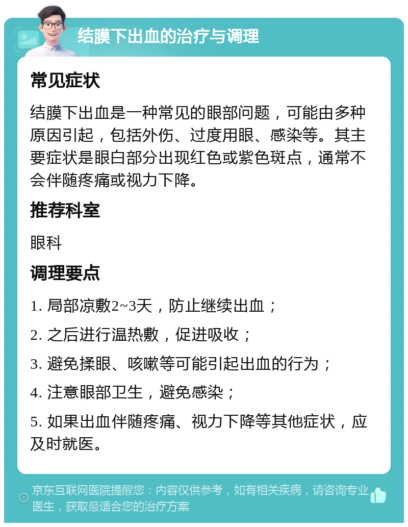 结膜下出血的治疗与调理 常见症状 结膜下出血是一种常见的眼部问题，可能由多种原因引起，包括外伤、过度用眼、感染等。其主要症状是眼白部分出现红色或紫色斑点，通常不会伴随疼痛或视力下降。 推荐科室 眼科 调理要点 1. 局部凉敷2~3天，防止继续出血； 2. 之后进行温热敷，促进吸收； 3. 避免揉眼、咳嗽等可能引起出血的行为； 4. 注意眼部卫生，避免感染； 5. 如果出血伴随疼痛、视力下降等其他症状，应及时就医。