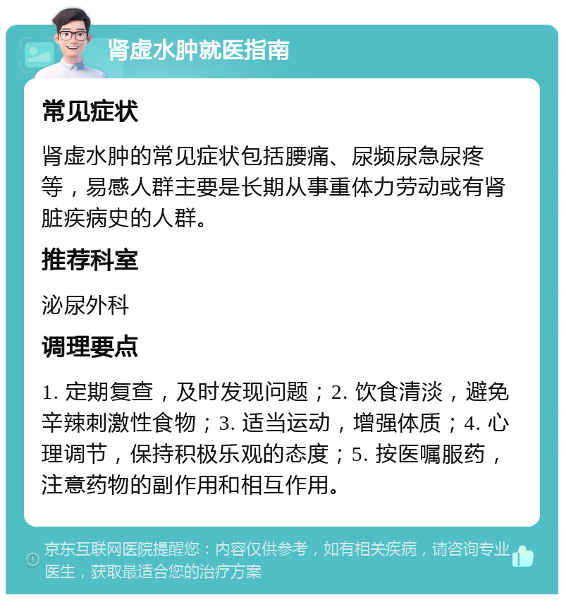 肾虚水肿就医指南 常见症状 肾虚水肿的常见症状包括腰痛、尿频尿急尿疼等，易感人群主要是长期从事重体力劳动或有肾脏疾病史的人群。 推荐科室 泌尿外科 调理要点 1. 定期复查，及时发现问题；2. 饮食清淡，避免辛辣刺激性食物；3. 适当运动，增强体质；4. 心理调节，保持积极乐观的态度；5. 按医嘱服药，注意药物的副作用和相互作用。