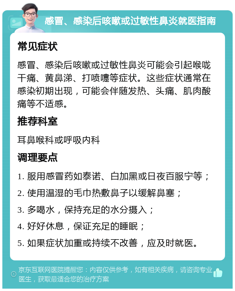 感冒、感染后咳嗽或过敏性鼻炎就医指南 常见症状 感冒、感染后咳嗽或过敏性鼻炎可能会引起喉咙干痛、黄鼻涕、打喷嚏等症状。这些症状通常在感染初期出现，可能会伴随发热、头痛、肌肉酸痛等不适感。 推荐科室 耳鼻喉科或呼吸内科 调理要点 1. 服用感冒药如泰诺、白加黑或日夜百服宁等； 2. 使用温湿的毛巾热敷鼻子以缓解鼻塞； 3. 多喝水，保持充足的水分摄入； 4. 好好休息，保证充足的睡眠； 5. 如果症状加重或持续不改善，应及时就医。