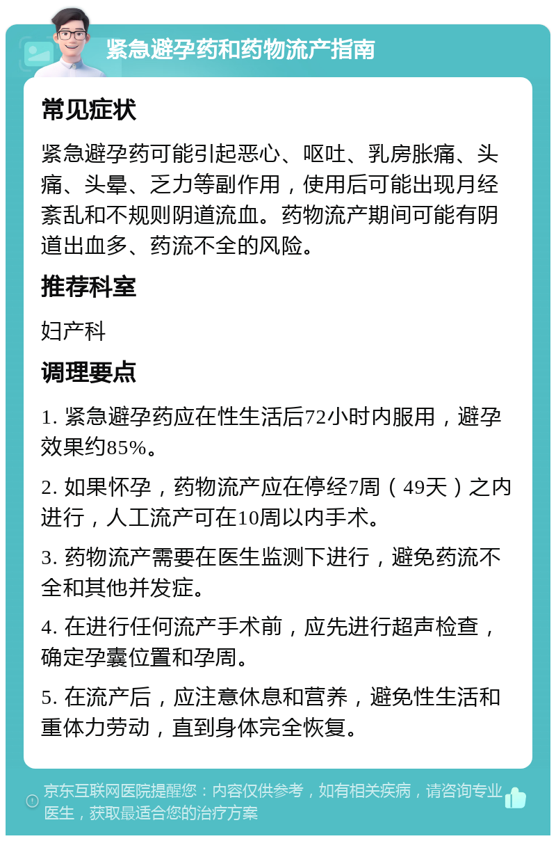 紧急避孕药和药物流产指南 常见症状 紧急避孕药可能引起恶心、呕吐、乳房胀痛、头痛、头晕、乏力等副作用，使用后可能出现月经紊乱和不规则阴道流血。药物流产期间可能有阴道出血多、药流不全的风险。 推荐科室 妇产科 调理要点 1. 紧急避孕药应在性生活后72小时内服用，避孕效果约85%。 2. 如果怀孕，药物流产应在停经7周（49天）之内进行，人工流产可在10周以内手术。 3. 药物流产需要在医生监测下进行，避免药流不全和其他并发症。 4. 在进行任何流产手术前，应先进行超声检查，确定孕囊位置和孕周。 5. 在流产后，应注意休息和营养，避免性生活和重体力劳动，直到身体完全恢复。