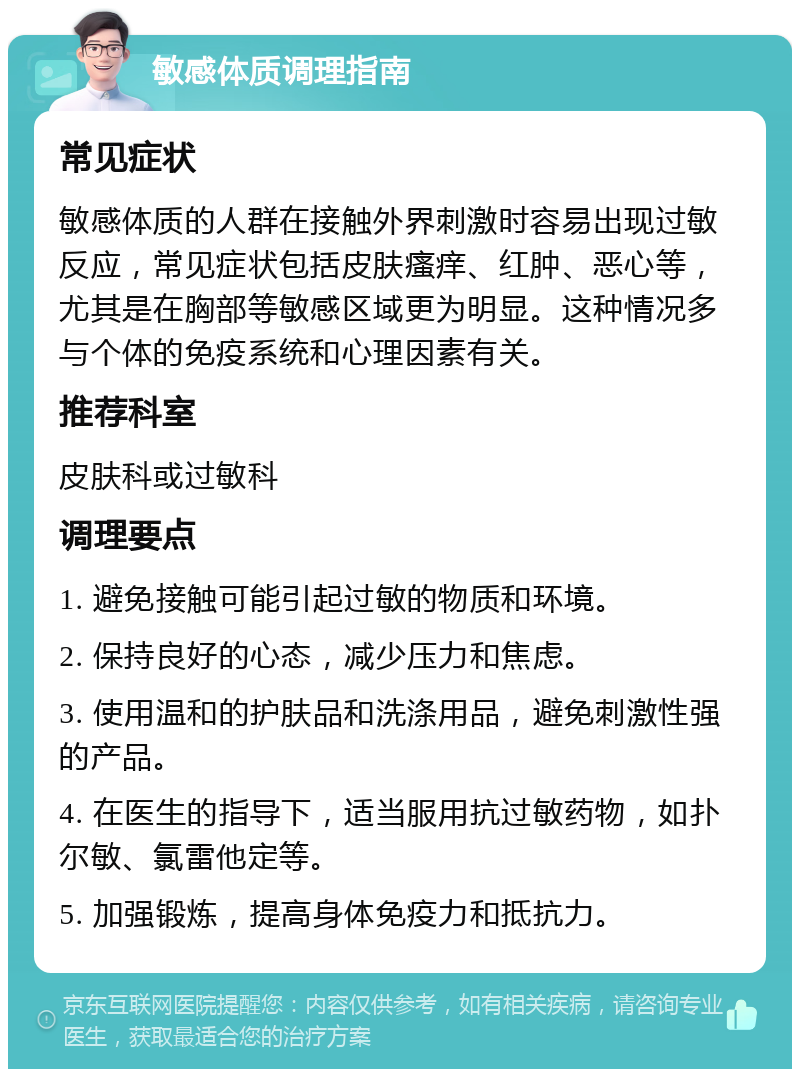 敏感体质调理指南 常见症状 敏感体质的人群在接触外界刺激时容易出现过敏反应，常见症状包括皮肤瘙痒、红肿、恶心等，尤其是在胸部等敏感区域更为明显。这种情况多与个体的免疫系统和心理因素有关。 推荐科室 皮肤科或过敏科 调理要点 1. 避免接触可能引起过敏的物质和环境。 2. 保持良好的心态，减少压力和焦虑。 3. 使用温和的护肤品和洗涤用品，避免刺激性强的产品。 4. 在医生的指导下，适当服用抗过敏药物，如扑尔敏、氯雷他定等。 5. 加强锻炼，提高身体免疫力和抵抗力。