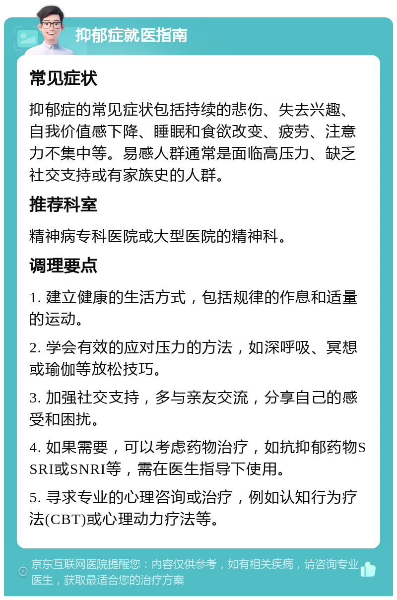 抑郁症就医指南 常见症状 抑郁症的常见症状包括持续的悲伤、失去兴趣、自我价值感下降、睡眠和食欲改变、疲劳、注意力不集中等。易感人群通常是面临高压力、缺乏社交支持或有家族史的人群。 推荐科室 精神病专科医院或大型医院的精神科。 调理要点 1. 建立健康的生活方式，包括规律的作息和适量的运动。 2. 学会有效的应对压力的方法，如深呼吸、冥想或瑜伽等放松技巧。 3. 加强社交支持，多与亲友交流，分享自己的感受和困扰。 4. 如果需要，可以考虑药物治疗，如抗抑郁药物SSRI或SNRI等，需在医生指导下使用。 5. 寻求专业的心理咨询或治疗，例如认知行为疗法(CBT)或心理动力疗法等。