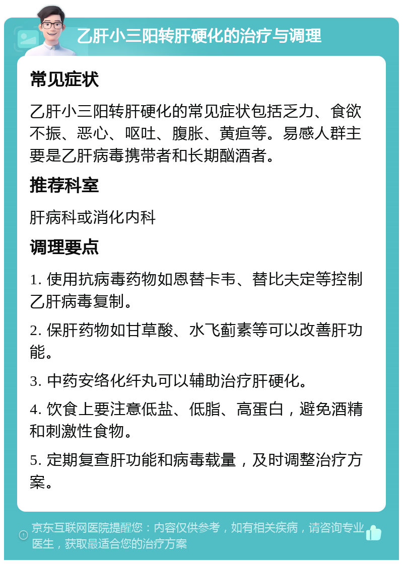 乙肝小三阳转肝硬化的治疗与调理 常见症状 乙肝小三阳转肝硬化的常见症状包括乏力、食欲不振、恶心、呕吐、腹胀、黄疸等。易感人群主要是乙肝病毒携带者和长期酗酒者。 推荐科室 肝病科或消化内科 调理要点 1. 使用抗病毒药物如恩替卡韦、替比夫定等控制乙肝病毒复制。 2. 保肝药物如甘草酸、水飞蓟素等可以改善肝功能。 3. 中药安络化纤丸可以辅助治疗肝硬化。 4. 饮食上要注意低盐、低脂、高蛋白，避免酒精和刺激性食物。 5. 定期复查肝功能和病毒载量，及时调整治疗方案。