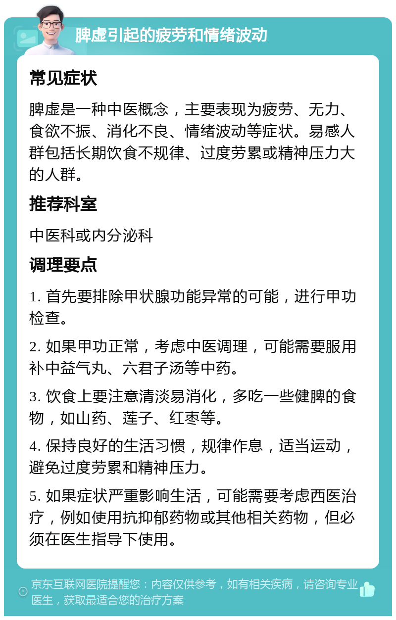 脾虚引起的疲劳和情绪波动 常见症状 脾虚是一种中医概念，主要表现为疲劳、无力、食欲不振、消化不良、情绪波动等症状。易感人群包括长期饮食不规律、过度劳累或精神压力大的人群。 推荐科室 中医科或内分泌科 调理要点 1. 首先要排除甲状腺功能异常的可能，进行甲功检查。 2. 如果甲功正常，考虑中医调理，可能需要服用补中益气丸、六君子汤等中药。 3. 饮食上要注意清淡易消化，多吃一些健脾的食物，如山药、莲子、红枣等。 4. 保持良好的生活习惯，规律作息，适当运动，避免过度劳累和精神压力。 5. 如果症状严重影响生活，可能需要考虑西医治疗，例如使用抗抑郁药物或其他相关药物，但必须在医生指导下使用。