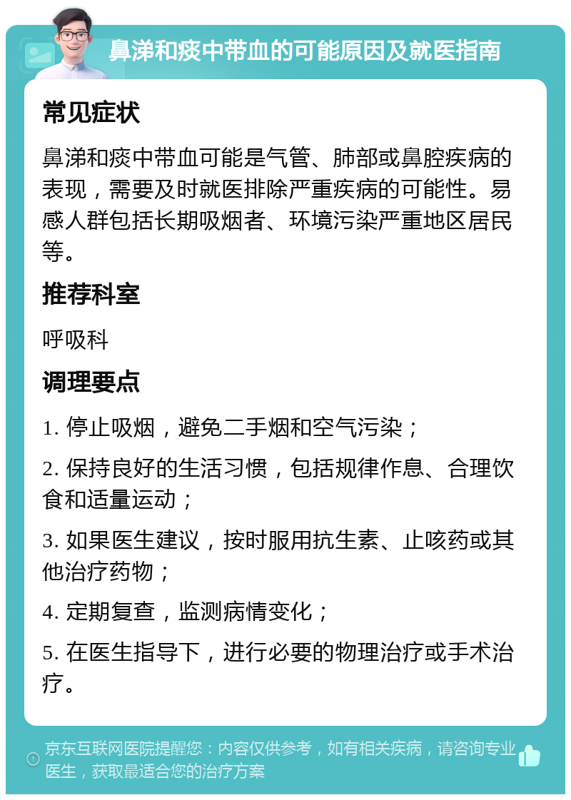 鼻涕和痰中带血的可能原因及就医指南 常见症状 鼻涕和痰中带血可能是气管、肺部或鼻腔疾病的表现，需要及时就医排除严重疾病的可能性。易感人群包括长期吸烟者、环境污染严重地区居民等。 推荐科室 呼吸科 调理要点 1. 停止吸烟，避免二手烟和空气污染； 2. 保持良好的生活习惯，包括规律作息、合理饮食和适量运动； 3. 如果医生建议，按时服用抗生素、止咳药或其他治疗药物； 4. 定期复查，监测病情变化； 5. 在医生指导下，进行必要的物理治疗或手术治疗。