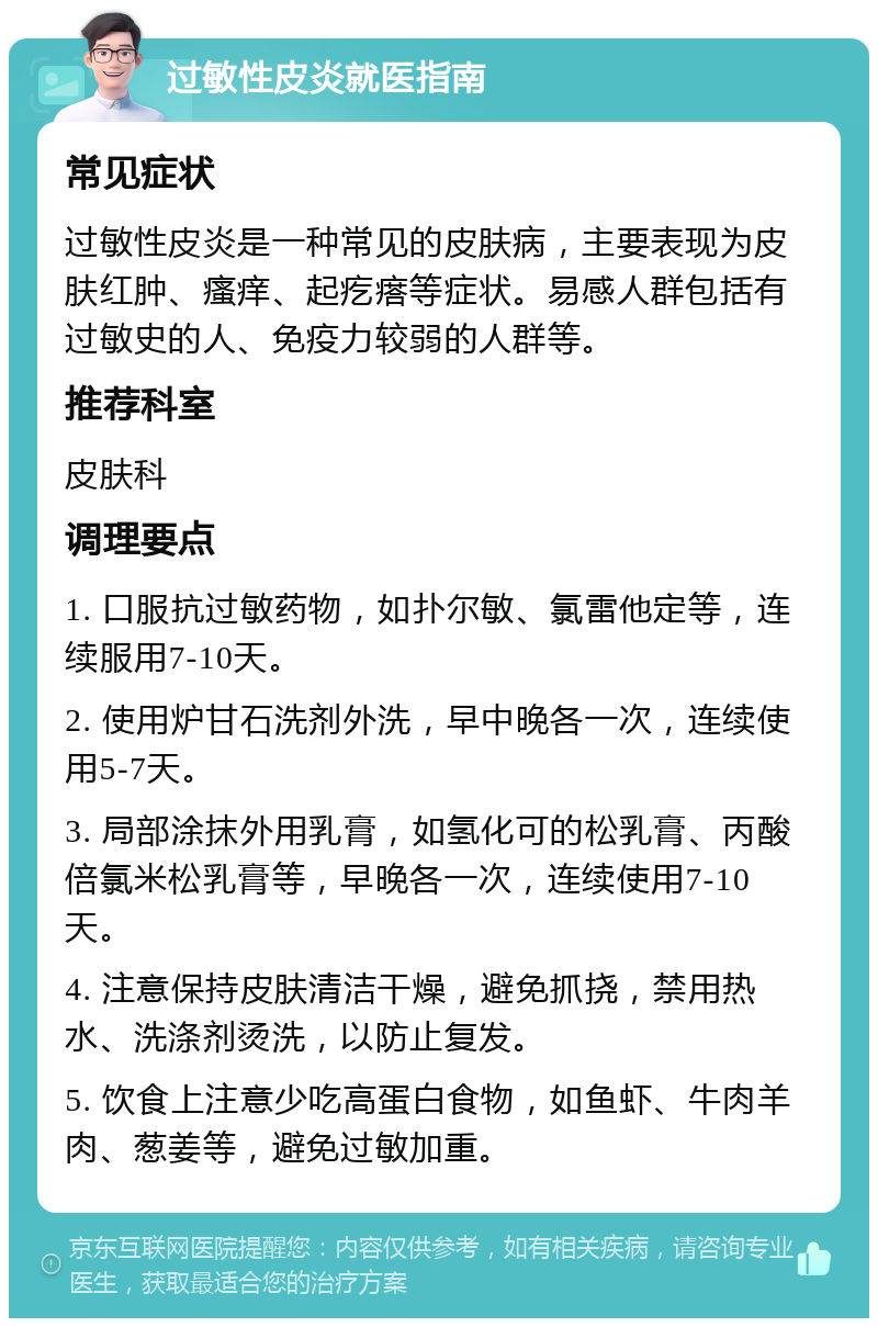 过敏性皮炎就医指南 常见症状 过敏性皮炎是一种常见的皮肤病，主要表现为皮肤红肿、瘙痒、起疙瘩等症状。易感人群包括有过敏史的人、免疫力较弱的人群等。 推荐科室 皮肤科 调理要点 1. 口服抗过敏药物，如扑尔敏、氯雷他定等，连续服用7-10天。 2. 使用炉甘石洗剂外洗，早中晚各一次，连续使用5-7天。 3. 局部涂抹外用乳膏，如氢化可的松乳膏、丙酸倍氯米松乳膏等，早晚各一次，连续使用7-10天。 4. 注意保持皮肤清洁干燥，避免抓挠，禁用热水、洗涤剂烫洗，以防止复发。 5. 饮食上注意少吃高蛋白食物，如鱼虾、牛肉羊肉、葱姜等，避免过敏加重。