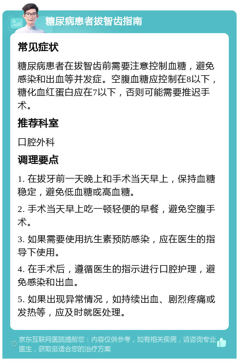 糖尿病患者拔智齿指南 常见症状 糖尿病患者在拔智齿前需要注意控制血糖，避免感染和出血等并发症。空腹血糖应控制在8以下，糖化血红蛋白应在7以下，否则可能需要推迟手术。 推荐科室 口腔外科 调理要点 1. 在拔牙前一天晚上和手术当天早上，保持血糖稳定，避免低血糖或高血糖。 2. 手术当天早上吃一顿轻便的早餐，避免空腹手术。 3. 如果需要使用抗生素预防感染，应在医生的指导下使用。 4. 在手术后，遵循医生的指示进行口腔护理，避免感染和出血。 5. 如果出现异常情况，如持续出血、剧烈疼痛或发热等，应及时就医处理。