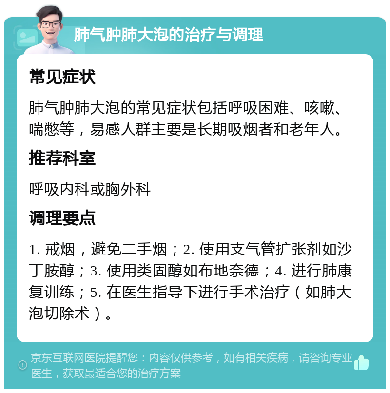 肺气肿肺大泡的治疗与调理 常见症状 肺气肿肺大泡的常见症状包括呼吸困难、咳嗽、喘憋等，易感人群主要是长期吸烟者和老年人。 推荐科室 呼吸内科或胸外科 调理要点 1. 戒烟，避免二手烟；2. 使用支气管扩张剂如沙丁胺醇；3. 使用类固醇如布地奈德；4. 进行肺康复训练；5. 在医生指导下进行手术治疗（如肺大泡切除术）。