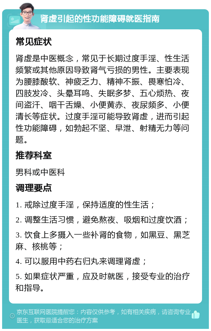 肾虚引起的性功能障碍就医指南 常见症状 肾虚是中医概念，常见于长期过度手淫、性生活频繁或其他原因导致肾气亏损的男性。主要表现为腰膝酸软、神疲乏力、精神不振、畏寒怕冷、四肢发冷、头晕耳鸣、失眠多梦、五心烦热、夜间盗汗、咽干舌燥、小便黄赤、夜尿频多、小便清长等症状。过度手淫可能导致肾虚，进而引起性功能障碍，如勃起不坚、早泄、射精无力等问题。 推荐科室 男科或中医科 调理要点 1. 戒除过度手淫，保持适度的性生活； 2. 调整生活习惯，避免熬夜、吸烟和过度饮酒； 3. 饮食上多摄入一些补肾的食物，如黑豆、黑芝麻、核桃等； 4. 可以服用中药右归丸来调理肾虚； 5. 如果症状严重，应及时就医，接受专业的治疗和指导。