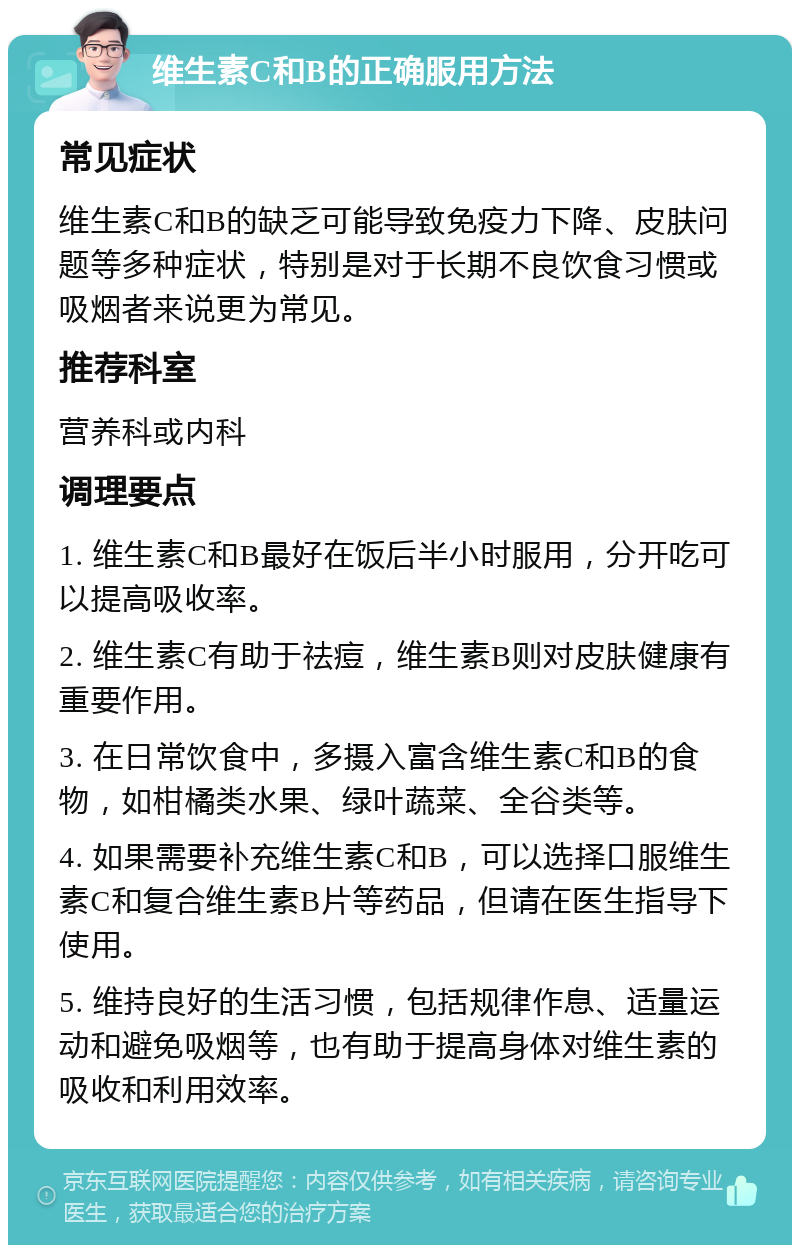 维生素C和B的正确服用方法 常见症状 维生素C和B的缺乏可能导致免疫力下降、皮肤问题等多种症状，特别是对于长期不良饮食习惯或吸烟者来说更为常见。 推荐科室 营养科或内科 调理要点 1. 维生素C和B最好在饭后半小时服用，分开吃可以提高吸收率。 2. 维生素C有助于祛痘，维生素B则对皮肤健康有重要作用。 3. 在日常饮食中，多摄入富含维生素C和B的食物，如柑橘类水果、绿叶蔬菜、全谷类等。 4. 如果需要补充维生素C和B，可以选择口服维生素C和复合维生素B片等药品，但请在医生指导下使用。 5. 维持良好的生活习惯，包括规律作息、适量运动和避免吸烟等，也有助于提高身体对维生素的吸收和利用效率。