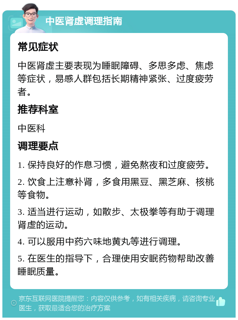 中医肾虚调理指南 常见症状 中医肾虚主要表现为睡眠障碍、多思多虑、焦虑等症状，易感人群包括长期精神紧张、过度疲劳者。 推荐科室 中医科 调理要点 1. 保持良好的作息习惯，避免熬夜和过度疲劳。 2. 饮食上注意补肾，多食用黑豆、黑芝麻、核桃等食物。 3. 适当进行运动，如散步、太极拳等有助于调理肾虚的运动。 4. 可以服用中药六味地黄丸等进行调理。 5. 在医生的指导下，合理使用安眠药物帮助改善睡眠质量。