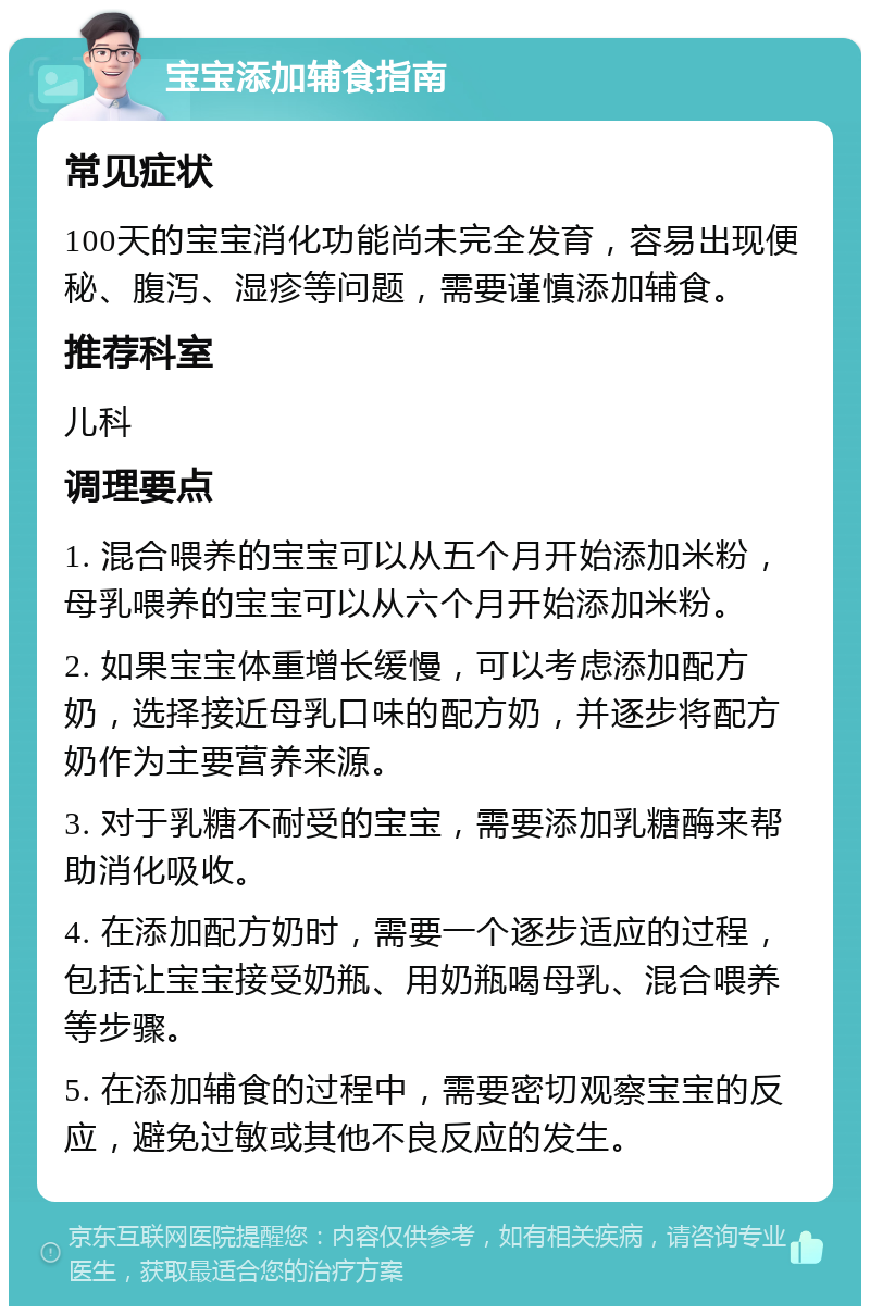 宝宝添加辅食指南 常见症状 100天的宝宝消化功能尚未完全发育，容易出现便秘、腹泻、湿疹等问题，需要谨慎添加辅食。 推荐科室 儿科 调理要点 1. 混合喂养的宝宝可以从五个月开始添加米粉，母乳喂养的宝宝可以从六个月开始添加米粉。 2. 如果宝宝体重增长缓慢，可以考虑添加配方奶，选择接近母乳口味的配方奶，并逐步将配方奶作为主要营养来源。 3. 对于乳糖不耐受的宝宝，需要添加乳糖酶来帮助消化吸收。 4. 在添加配方奶时，需要一个逐步适应的过程，包括让宝宝接受奶瓶、用奶瓶喝母乳、混合喂养等步骤。 5. 在添加辅食的过程中，需要密切观察宝宝的反应，避免过敏或其他不良反应的发生。