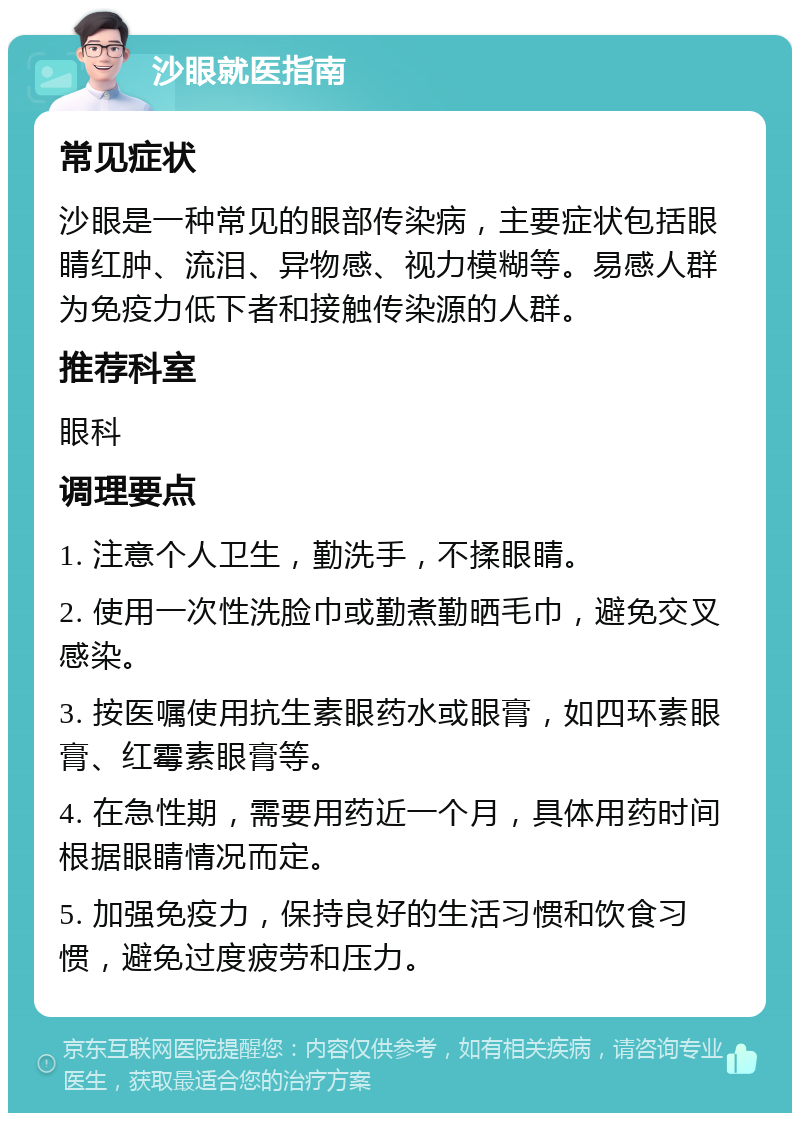 沙眼就医指南 常见症状 沙眼是一种常见的眼部传染病，主要症状包括眼睛红肿、流泪、异物感、视力模糊等。易感人群为免疫力低下者和接触传染源的人群。 推荐科室 眼科 调理要点 1. 注意个人卫生，勤洗手，不揉眼睛。 2. 使用一次性洗脸巾或勤煮勤晒毛巾，避免交叉感染。 3. 按医嘱使用抗生素眼药水或眼膏，如四环素眼膏、红霉素眼膏等。 4. 在急性期，需要用药近一个月，具体用药时间根据眼睛情况而定。 5. 加强免疫力，保持良好的生活习惯和饮食习惯，避免过度疲劳和压力。