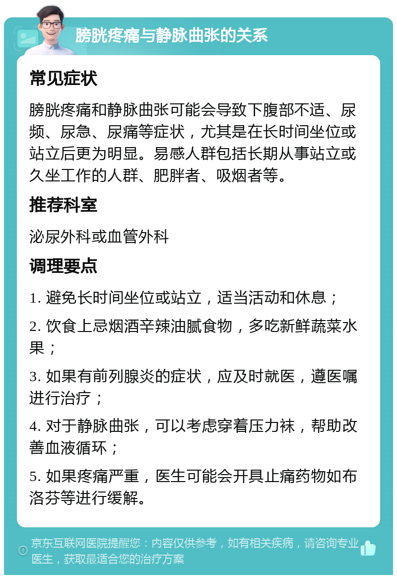 膀胱疼痛与静脉曲张的关系 常见症状 膀胱疼痛和静脉曲张可能会导致下腹部不适、尿频、尿急、尿痛等症状，尤其是在长时间坐位或站立后更为明显。易感人群包括长期从事站立或久坐工作的人群、肥胖者、吸烟者等。 推荐科室 泌尿外科或血管外科 调理要点 1. 避免长时间坐位或站立，适当活动和休息； 2. 饮食上忌烟酒辛辣油腻食物，多吃新鲜蔬菜水果； 3. 如果有前列腺炎的症状，应及时就医，遵医嘱进行治疗； 4. 对于静脉曲张，可以考虑穿着压力袜，帮助改善血液循环； 5. 如果疼痛严重，医生可能会开具止痛药物如布洛芬等进行缓解。