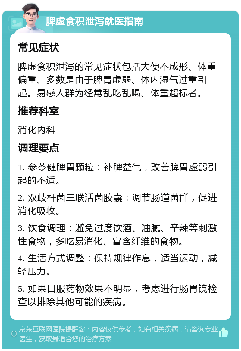 脾虚食积泄泻就医指南 常见症状 脾虚食积泄泻的常见症状包括大便不成形、体重偏重、多数是由于脾胃虚弱、体内湿气过重引起。易感人群为经常乱吃乱喝、体重超标者。 推荐科室 消化内科 调理要点 1. 参苓健脾胃颗粒：补脾益气，改善脾胃虚弱引起的不适。 2. 双歧杆菌三联活菌胶囊：调节肠道菌群，促进消化吸收。 3. 饮食调理：避免过度饮酒、油腻、辛辣等刺激性食物，多吃易消化、富含纤维的食物。 4. 生活方式调整：保持规律作息，适当运动，减轻压力。 5. 如果口服药物效果不明显，考虑进行肠胃镜检查以排除其他可能的疾病。