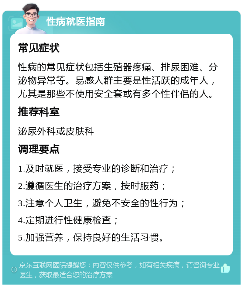 性病就医指南 常见症状 性病的常见症状包括生殖器疼痛、排尿困难、分泌物异常等。易感人群主要是性活跃的成年人，尤其是那些不使用安全套或有多个性伴侣的人。 推荐科室 泌尿外科或皮肤科 调理要点 1.及时就医，接受专业的诊断和治疗； 2.遵循医生的治疗方案，按时服药； 3.注意个人卫生，避免不安全的性行为； 4.定期进行性健康检查； 5.加强营养，保持良好的生活习惯。