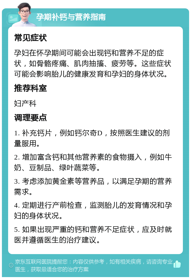 孕期补钙与营养指南 常见症状 孕妇在怀孕期间可能会出现钙和营养不足的症状，如骨骼疼痛、肌肉抽搐、疲劳等。这些症状可能会影响胎儿的健康发育和孕妇的身体状况。 推荐科室 妇产科 调理要点 1. 补充钙片，例如钙尔奇D，按照医生建议的剂量服用。 2. 增加富含钙和其他营养素的食物摄入，例如牛奶、豆制品、绿叶蔬菜等。 3. 考虑添加黄金素等营养品，以满足孕期的营养需求。 4. 定期进行产前检查，监测胎儿的发育情况和孕妇的身体状况。 5. 如果出现严重的钙和营养不足症状，应及时就医并遵循医生的治疗建议。