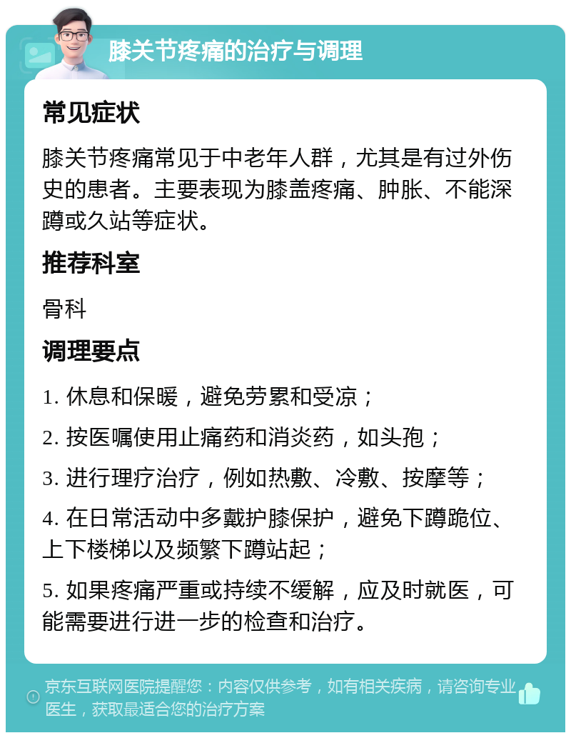 膝关节疼痛的治疗与调理 常见症状 膝关节疼痛常见于中老年人群，尤其是有过外伤史的患者。主要表现为膝盖疼痛、肿胀、不能深蹲或久站等症状。 推荐科室 骨科 调理要点 1. 休息和保暖，避免劳累和受凉； 2. 按医嘱使用止痛药和消炎药，如头孢； 3. 进行理疗治疗，例如热敷、冷敷、按摩等； 4. 在日常活动中多戴护膝保护，避免下蹲跪位、上下楼梯以及频繁下蹲站起； 5. 如果疼痛严重或持续不缓解，应及时就医，可能需要进行进一步的检查和治疗。