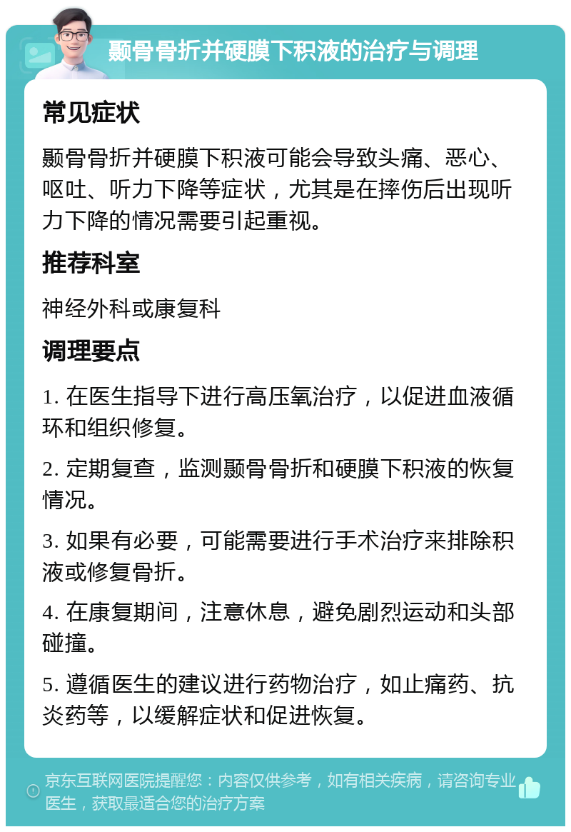 颞骨骨折并硬膜下积液的治疗与调理 常见症状 颞骨骨折并硬膜下积液可能会导致头痛、恶心、呕吐、听力下降等症状，尤其是在摔伤后出现听力下降的情况需要引起重视。 推荐科室 神经外科或康复科 调理要点 1. 在医生指导下进行高压氧治疗，以促进血液循环和组织修复。 2. 定期复查，监测颞骨骨折和硬膜下积液的恢复情况。 3. 如果有必要，可能需要进行手术治疗来排除积液或修复骨折。 4. 在康复期间，注意休息，避免剧烈运动和头部碰撞。 5. 遵循医生的建议进行药物治疗，如止痛药、抗炎药等，以缓解症状和促进恢复。