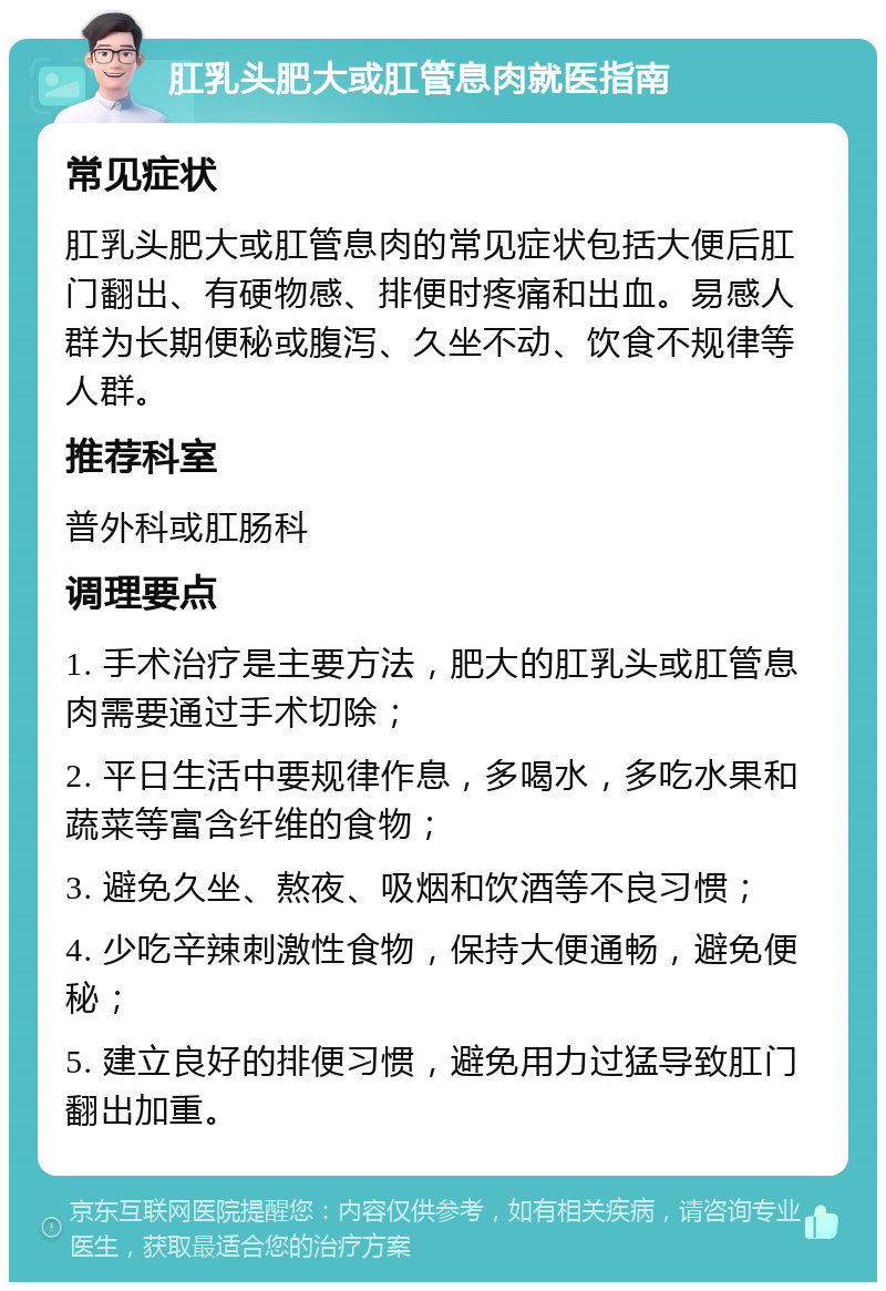 肛乳头肥大或肛管息肉就医指南 常见症状 肛乳头肥大或肛管息肉的常见症状包括大便后肛门翻出、有硬物感、排便时疼痛和出血。易感人群为长期便秘或腹泻、久坐不动、饮食不规律等人群。 推荐科室 普外科或肛肠科 调理要点 1. 手术治疗是主要方法，肥大的肛乳头或肛管息肉需要通过手术切除； 2. 平日生活中要规律作息，多喝水，多吃水果和蔬菜等富含纤维的食物； 3. 避免久坐、熬夜、吸烟和饮酒等不良习惯； 4. 少吃辛辣刺激性食物，保持大便通畅，避免便秘； 5. 建立良好的排便习惯，避免用力过猛导致肛门翻出加重。