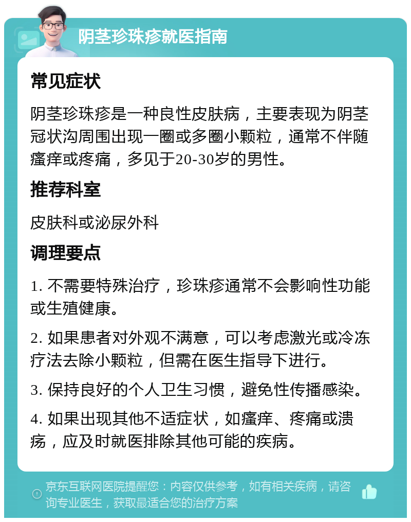 阴茎珍珠疹就医指南 常见症状 阴茎珍珠疹是一种良性皮肤病，主要表现为阴茎冠状沟周围出现一圈或多圈小颗粒，通常不伴随瘙痒或疼痛，多见于20-30岁的男性。 推荐科室 皮肤科或泌尿外科 调理要点 1. 不需要特殊治疗，珍珠疹通常不会影响性功能或生殖健康。 2. 如果患者对外观不满意，可以考虑激光或冷冻疗法去除小颗粒，但需在医生指导下进行。 3. 保持良好的个人卫生习惯，避免性传播感染。 4. 如果出现其他不适症状，如瘙痒、疼痛或溃疡，应及时就医排除其他可能的疾病。